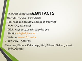 CONTACTS• The Chief Executive Officer
UCHUMI HOUSE , 15TH
FLOOR
TEL: +254 020 2241804, 202250 600/247 591
FAX: +254 202251258
CELL: +254 701 741 228, 0737 622 760
EMAIL: info@kfcb.co.ke
Website: www.kfcb.co.ke
• REGIONAL OFFICES
Mombasa, Kisumu, Kakamega, Kisii, Eldoret, Nakuru, Nyeri,
Embu, Garissa
 