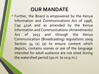OUR MANDATE
• Further, the Board is empowered by the Kenya
Information and Communications Act of 1998,
Cap 411A and as amended by the Kenya
Information and Communications (Amendments)
Act of 2013 and through the Kenya
Communication (Broadcasting) regulations 2009
Section 34 (1) (a) to ensure content which
depicts, contains scenes or are of the language
intended for adult audience are not aired during
the watershed period (5a.m. to 10 p.m.)
 