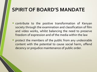 SPIRIT OF BOARD’S MANDATE
• contribute to the positive transformation of Kenyan
society through the examination and classification of film
and video works, whilst balancing the need to preserve
freedom of expression and of the media within the law
• protect the members of the public from any undesirable
content with the potential to cause social harm, offend
decency or prejudice maintenance of public order.
 