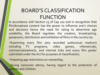 BOARD’S CLASSIFICATION
FUNCTION
In accordance with Section 15 of Cap 222 and in recognition that
film/broadcast content has the power to influence one’s choices
and decisions hence the need for rating to determine age
suitability, the Board regulates the creation, broadcasting,
possession, distribution and exhibition of films in the country by:
•Examining every film (any recorded audiovisual medium)
including TV programs, video games, infomercials,
commercials/adverts, and internet links and every film poster
submitted under the Act for purposes of classification;
•Imposing age restrictions on viewership;
•Giving consumer advice, having regard to the protection of
women and children.
 
