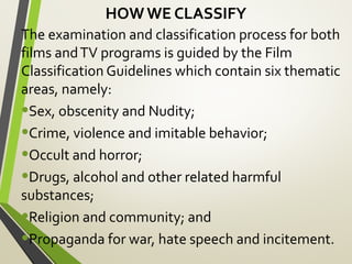 HOW WE CLASSIFY
The examination and classification process for both
films andTV programs is guided by the Film
Classification Guidelines which contain six thematic
areas, namely:
•Sex, obscenity and Nudity;
•Crime, violence and imitable behavior;
•Occult and horror;
•Drugs, alcohol and other related harmful
substances;
•Religion and community; and
•Propaganda for war, hate speech and incitement.
 