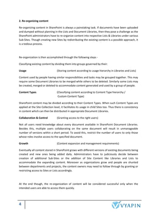 4
2. Re-organizing content
Re-organizing content in SharePoint is always a painstaking task. If documents have been uploaded
and dumped without planning in the Lists and Document Libraries, then they pose a challenge as the
SharePoint administrators have to re-organize content into respective Lists & Libraries under various
Sub-Sites. Though creating new Sites by redistributing the existing content is a possible approach, it
is a tedious process.
Re-organization is then accomplished through the following steps -
Classifying existing content by dividing them into groups governed by their:
Usage (Storing content according to usage hierarchy in Libraries and Lists)
Content used by people having similar responsibilities and tasks may be grouped together. This may
require some Document Libraries to be merged while others to be deleted. Similarly some Lists may
be created, merged or deleted to accommodate content generated and used by a group of people.
Content Types (Classifying content according to Content Type hierarchy /
Custom Content Type)
SharePoint content may be divided according to their Content Types. When such Content Types are
applied at the Site Collection level, it facilitates its usage in child Sites too. Thus there is consistency
in content which can then be distributed in appropriate Document Libraries.
Collaboration & Control (Granting access to the right users)
Not all users need knowledge about every document available in SharePoint Document Libraries.
Besides this, multiple users collaborating on the same document will result in unmanageable
number of versions within a short period. To avoid this, restrict the number of users to only those
whose roles involve access to the specified document.
Growth (Content expansion and management requirements)
Eventually all content stored in SharePoint grows with different versions of existing documents being
created and new ones being added daily. Administrators have to judiciously decide between
creation of additional Sub-Sites or the addition of Site Content like Libraries and Lists to
accommodate the expanding content. Moreover as organizations grow and people are shunted
between departments and projects, the content owners may need to follow through by granting or
restricting access to Sites or Lists accordingly.
At the end though, the re-organization of content will be considered successful only when the
intended users are able to access them quickly.
 