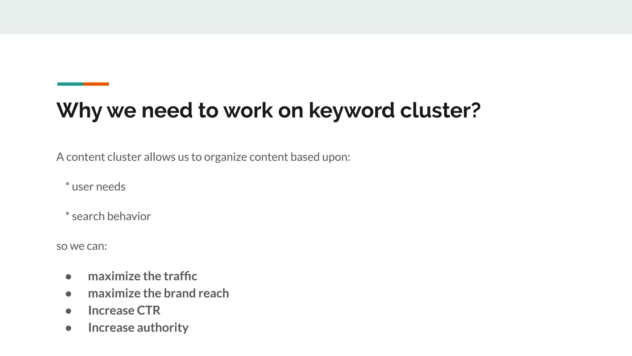 Why we need to work on keyword cluster?
A content cluster allows us to organize content based upon:
* user needs
* search behavior
so we can:
● maximize the trafﬁc
● maximize the brand reach
● Increase CTR
● Increase authority
 