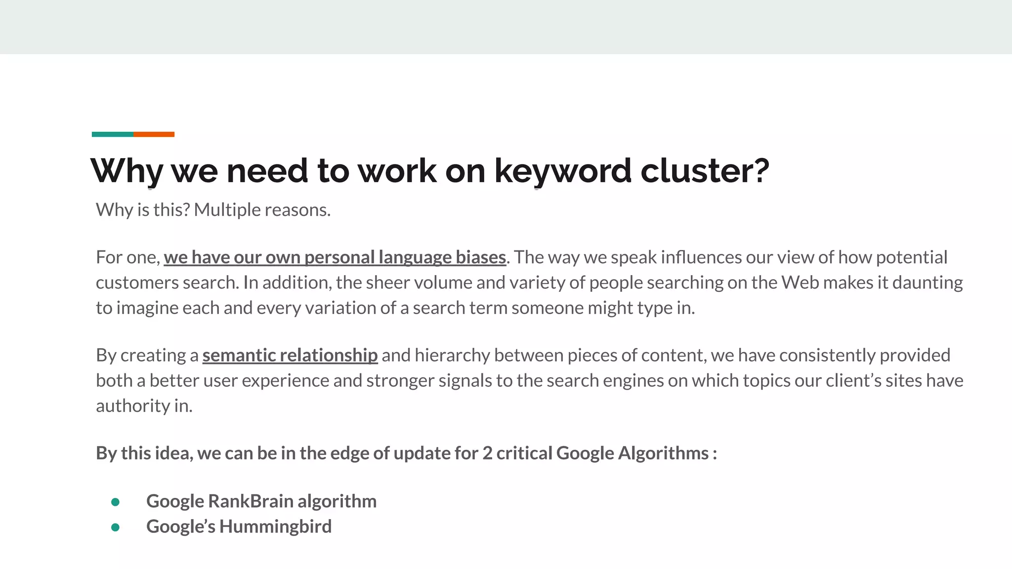 Why we need to work on keyword cluster?
Why is this? Multiple reasons.
For one, we have our own personal language biases. The way we speak inﬂuences our view of how potential
customers search. In addition, the sheer volume and variety of people searching on the Web makes it daunting
to imagine each and every variation of a search term someone might type in.
By creating a semantic relationship and hierarchy between pieces of content, we have consistently provided
both a better user experience and stronger signals to the search engines on which topics our client’s sites have
authority in.
By this idea, we can be in the edge of update for 2 critical Google Algorithms :
● Google RankBrain algorithm
● Google’s Hummingbird
 