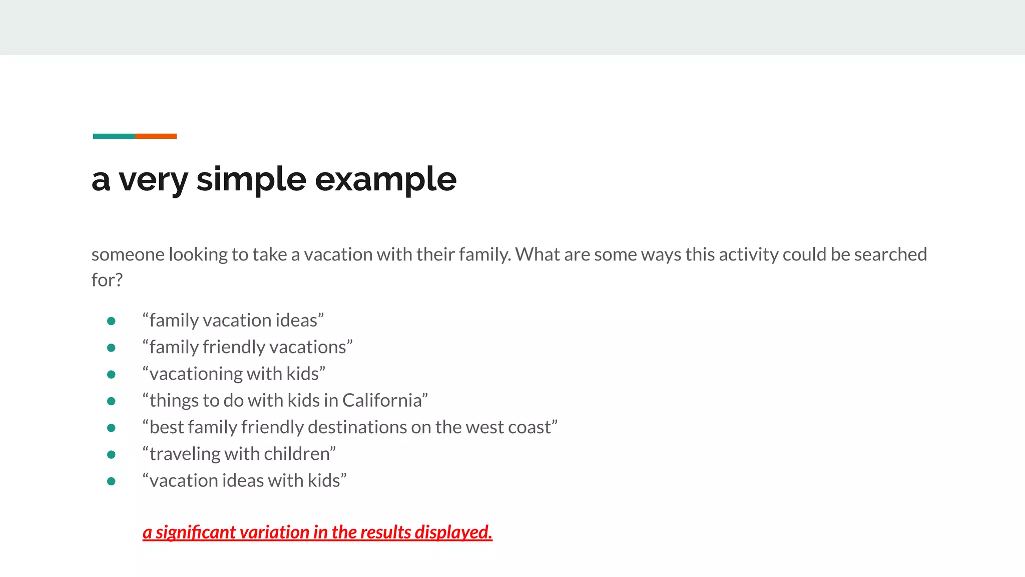 a very simple example
someone looking to take a vacation with their family. What are some ways this activity could be searched
for?
● “family vacation ideas”
● “family friendly vacations”
● “vacationing with kids”
● “things to do with kids in California”
● “best family friendly destinations on the west coast”
● “traveling with children”
● “vacation ideas with kids”
a signiﬁcant variation in the results displayed.
 