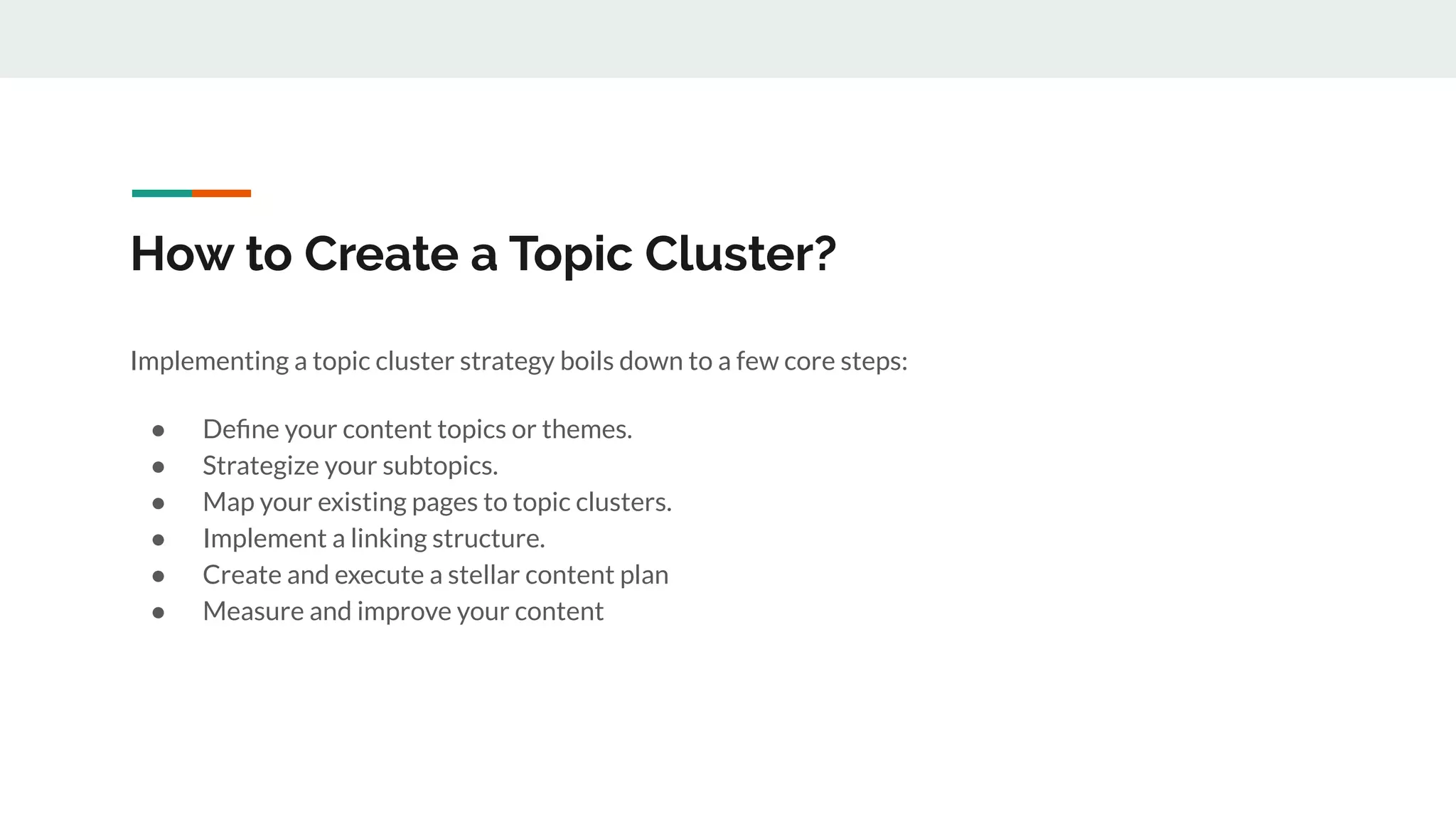 How to Create a Topic Cluster?
Implementing a topic cluster strategy boils down to a few core steps:
● Deﬁne your content topics or themes.
● Strategize your subtopics.
● Map your existing pages to topic clusters.
● Implement a linking structure.
● Create and execute a stellar content plan
● Measure and improve your content
 