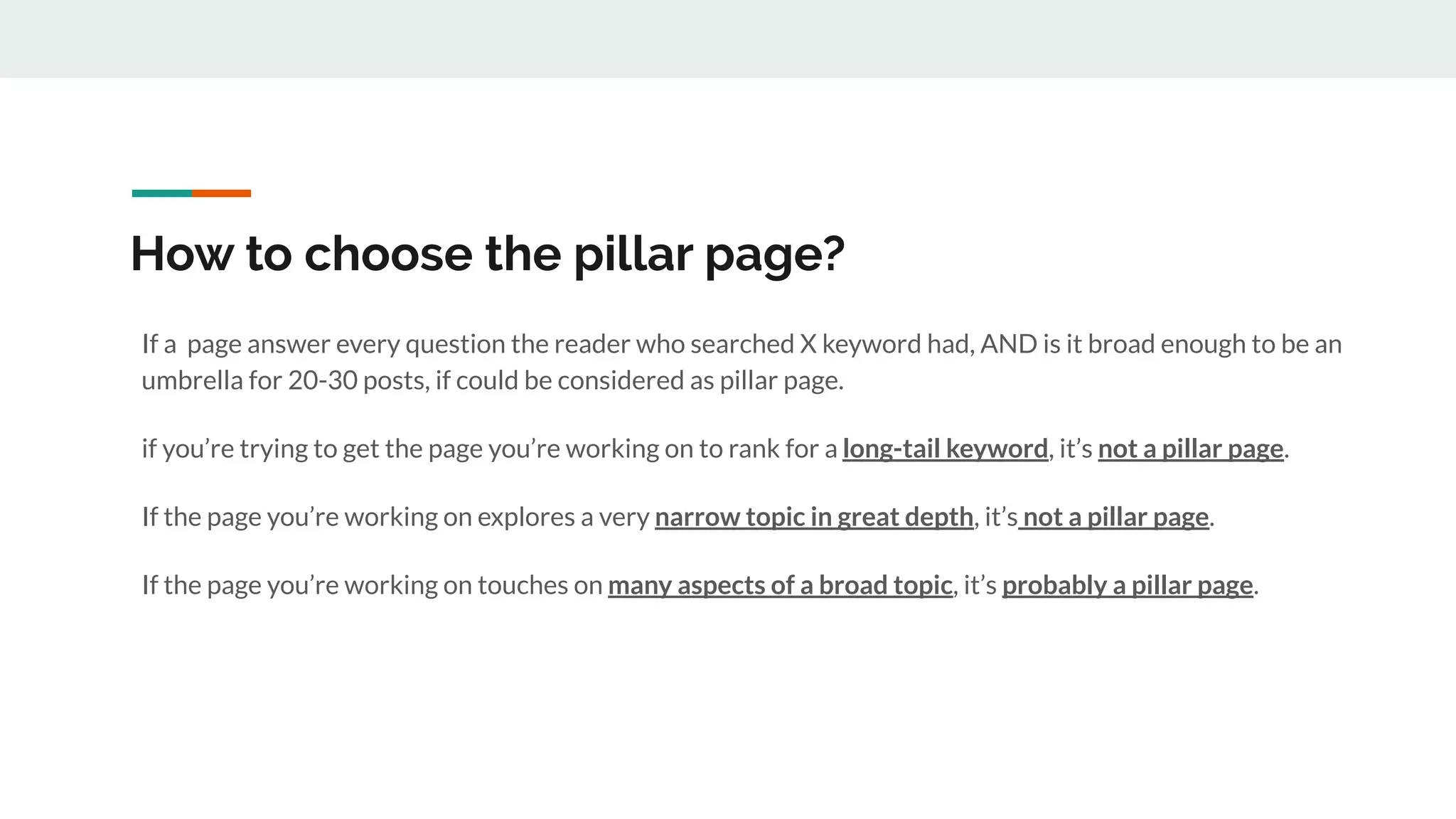 How to choose the pillar page?
If a page answer every question the reader who searched X keyword had, AND is it broad enough to be an
umbrella for 20-30 posts, if could be considered as pillar page.
if you’re trying to get the page you’re working on to rank for a long-tail keyword, it’s not a pillar page.
If the page you’re working on explores a very narrow topic in great depth, it’s not a pillar page.
If the page you’re working on touches on many aspects of a broad topic, it’s probably a pillar page.
 