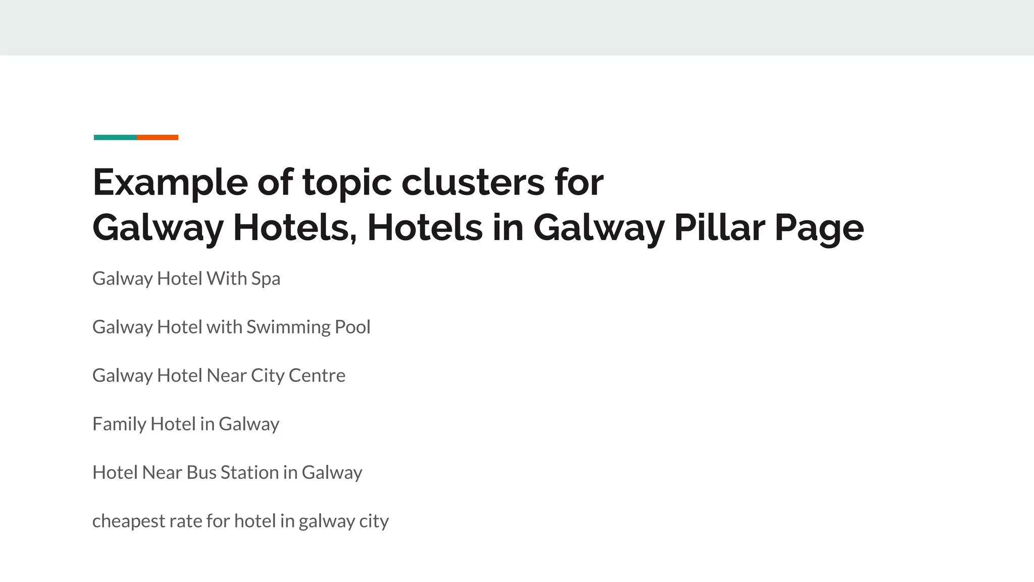 Example of topic clusters for
Galway Hotels, Hotels in Galway Pillar Page
Galway Hotel With Spa
Galway Hotel with Swimming Pool
Galway Hotel Near City Centre
Family Hotel in Galway
Hotel Near Bus Station in Galway
cheapest rate for hotel in galway city
 