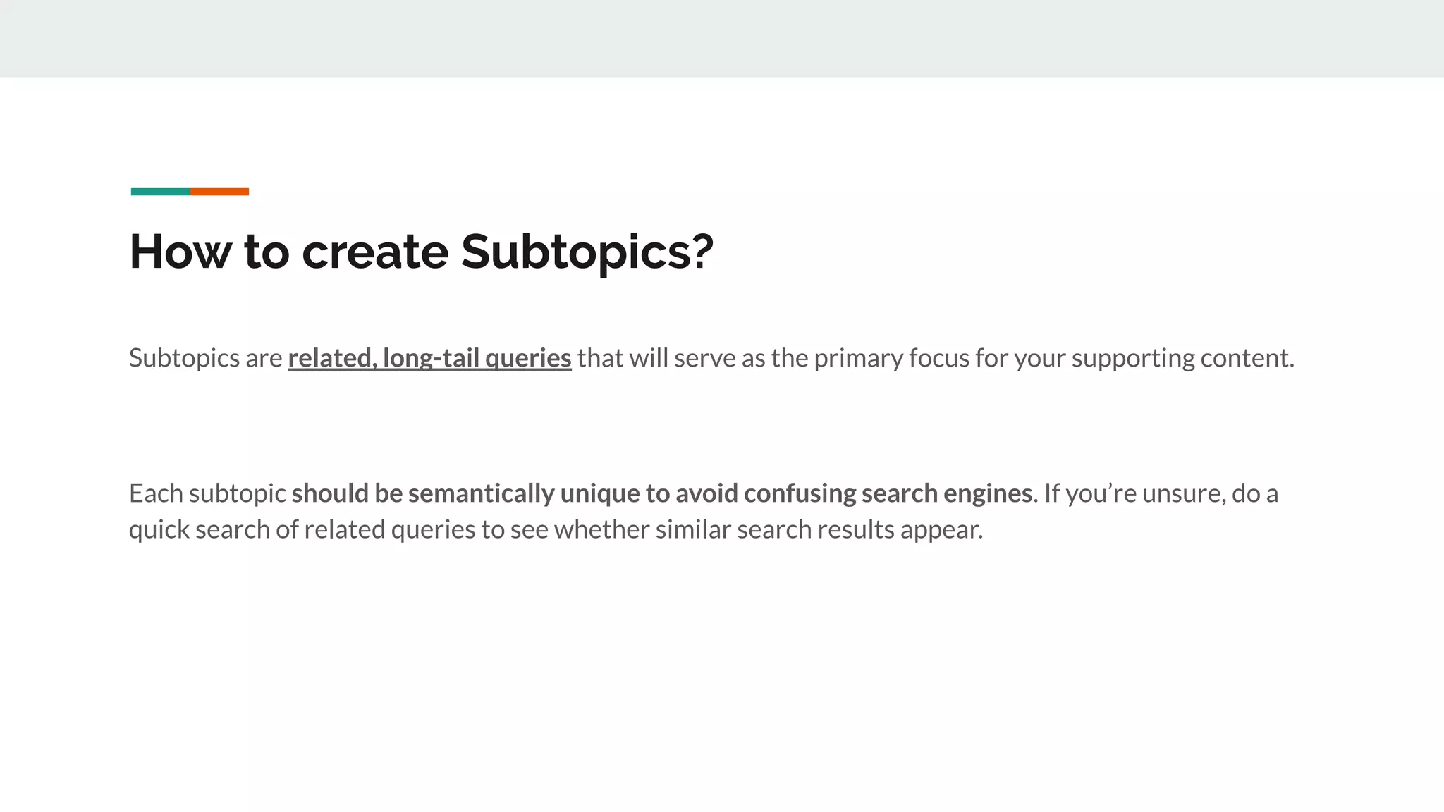 How to create Subtopics?
Subtopics are related, long-tail queries that will serve as the primary focus for your supporting content.
Each subtopic should be semantically unique to avoid confusing search engines. If you’re unsure, do a
quick search of related queries to see whether similar search results appear.
 