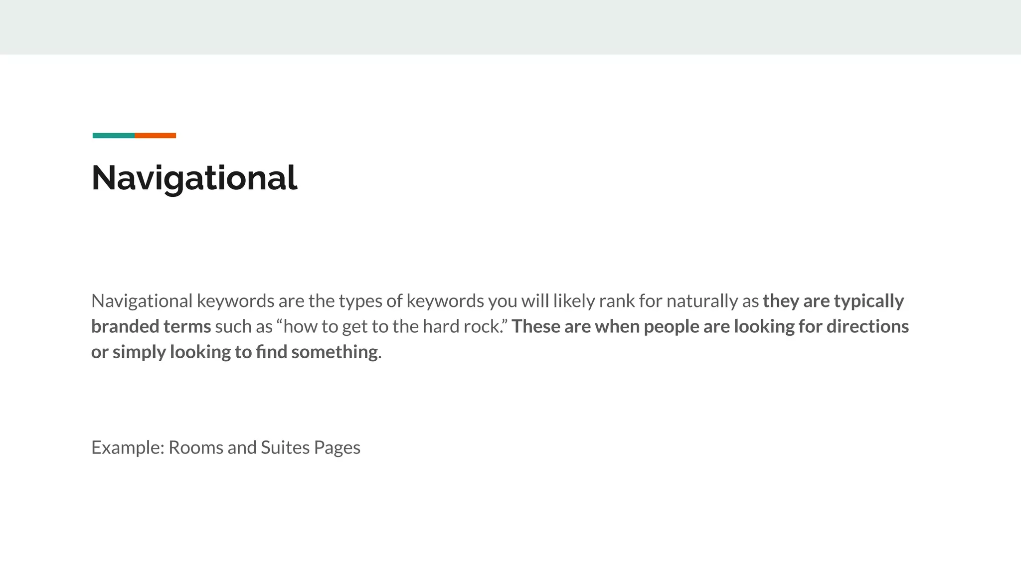 Navigational
Navigational keywords are the types of keywords you will likely rank for naturally as they are typically
branded terms such as “how to get to the hard rock.” These are when people are looking for directions
or simply looking to ﬁnd something.
Example: Rooms and Suites Pages
 