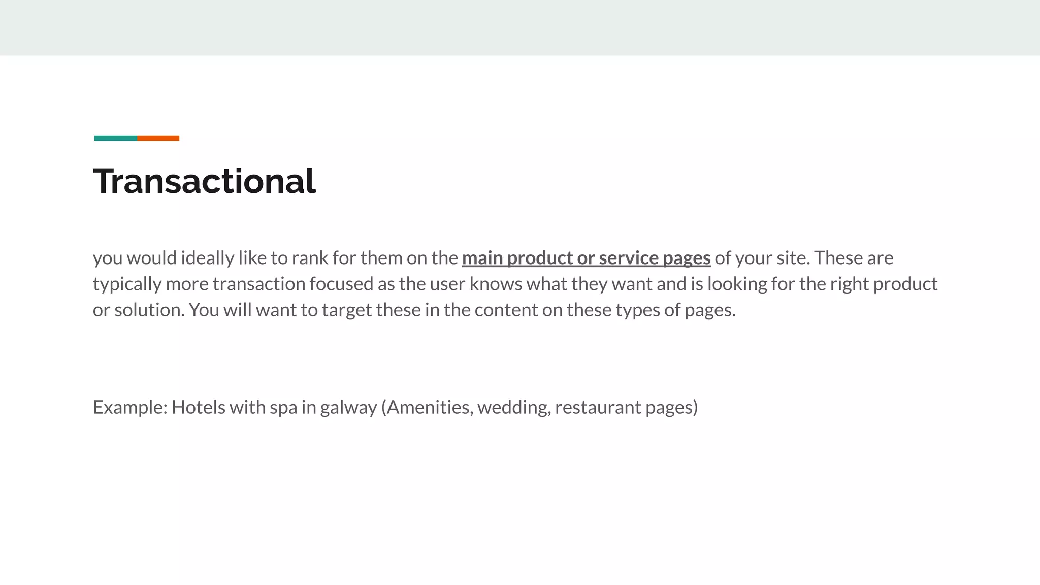 Transactional
you would ideally like to rank for them on the main product or service pages of your site. These are
typically more transaction focused as the user knows what they want and is looking for the right product
or solution. You will want to target these in the content on these types of pages.
Example: Hotels with spa in galway (Amenities, wedding, restaurant pages)
 
