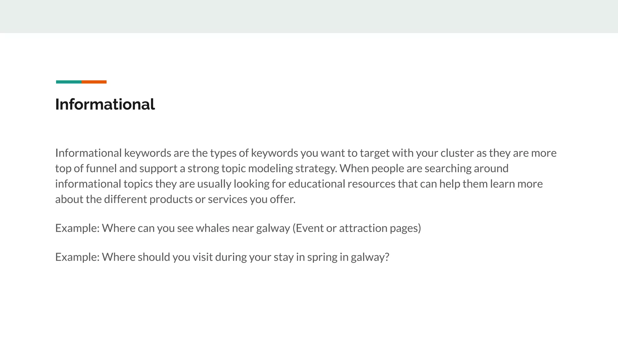 Informational
Informational keywords are the types of keywords you want to target with your cluster as they are more
top of funnel and support a strong topic modeling strategy. When people are searching around
informational topics they are usually looking for educational resources that can help them learn more
about the different products or services you offer.
Example: Where can you see whales near galway (Event or attraction pages)
Example: Where should you visit during your stay in spring in galway?
 