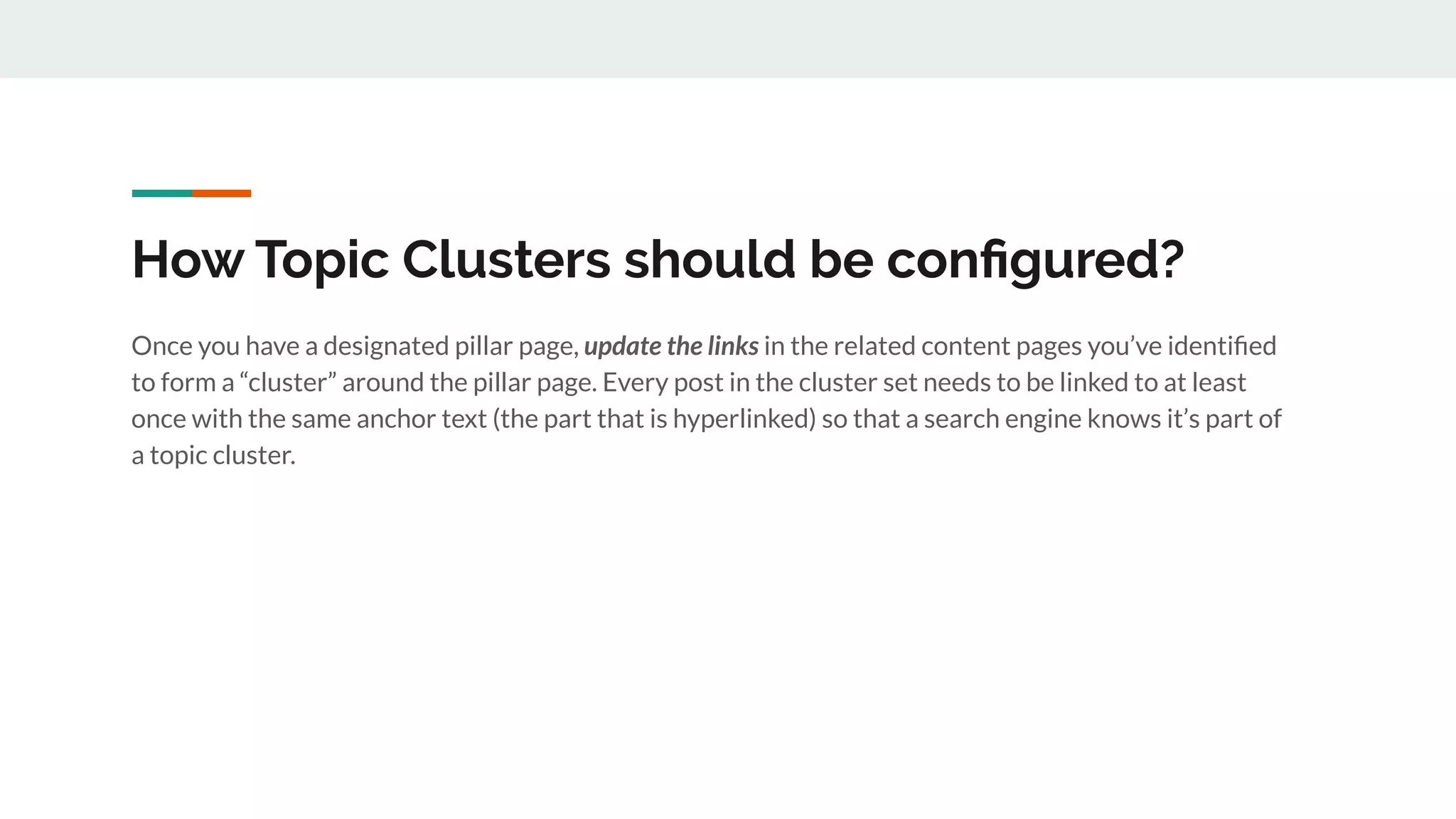 How Topic Clusters should be conﬁgured?
Once you have a designated pillar page, update the links in the related content pages you’ve identiﬁed
to form a “cluster” around the pillar page. Every post in the cluster set needs to be linked to at least
once with the same anchor text (the part that is hyperlinked) so that a search engine knows it’s part of
a topic cluster.
 