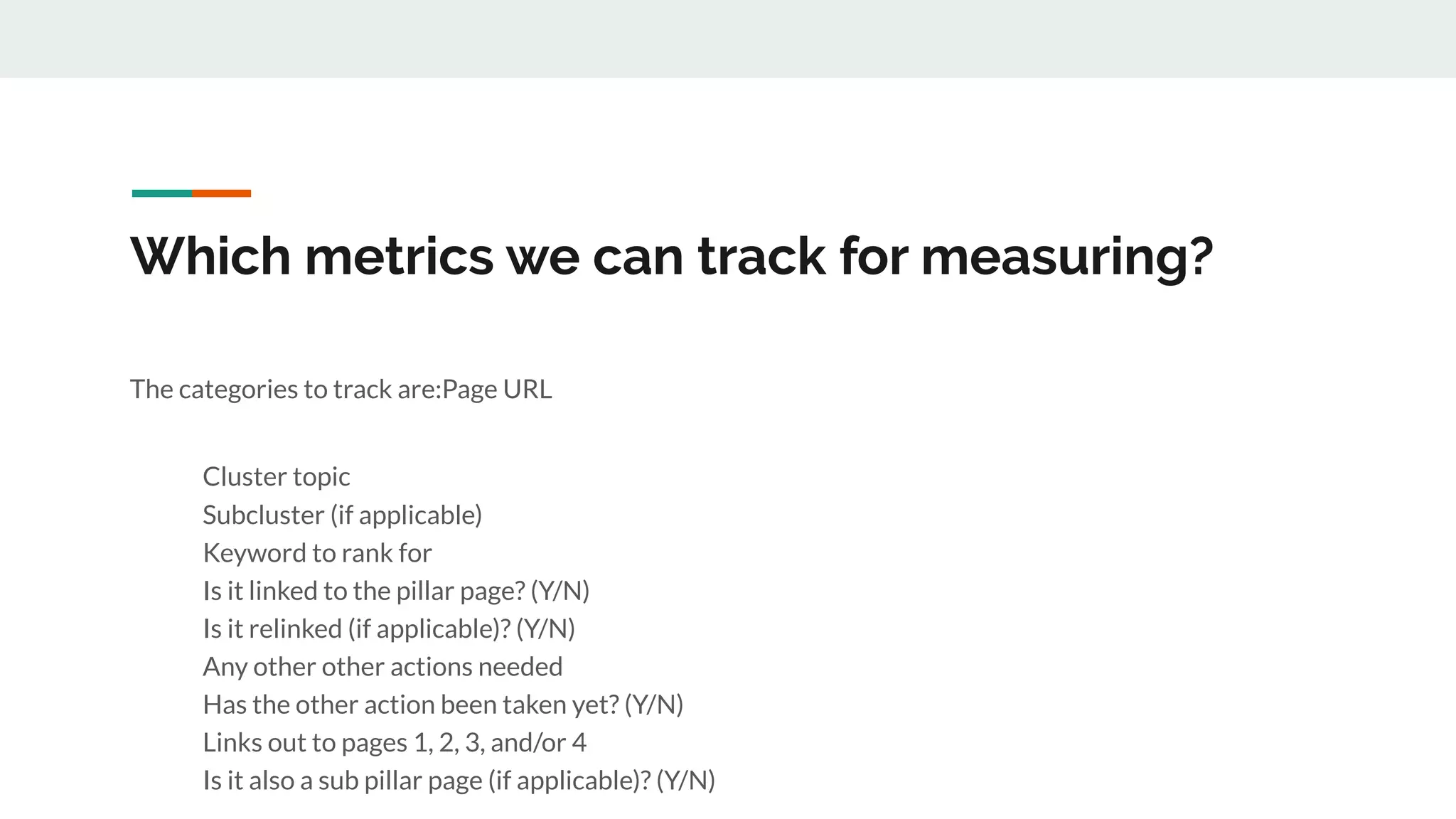 Which metrics we can track for measuring?
The categories to track are:Page URL
Cluster topic
Subcluster (if applicable)
Keyword to rank for
Is it linked to the pillar page? (Y/N)
Is it relinked (if applicable)? (Y/N)
Any other other actions needed
Has the other action been taken yet? (Y/N)
Links out to pages 1, 2, 3, and/or 4
Is it also a sub pillar page (if applicable)? (Y/N)
 