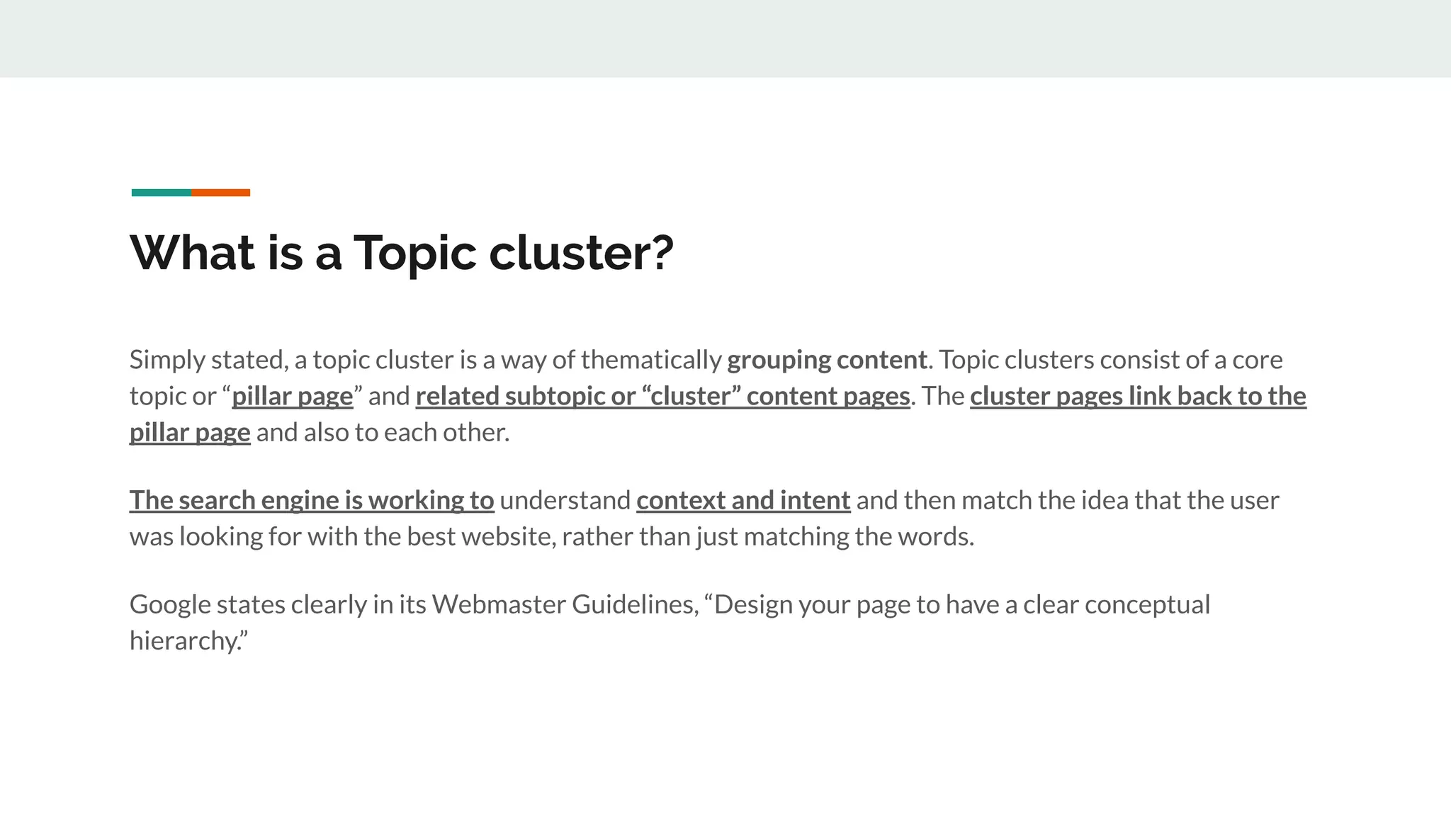 What is a Topic cluster?
Simply stated, a topic cluster is a way of thematically grouping content. Topic clusters consist of a core
topic or “pillar page” and related subtopic or “cluster” content pages. The cluster pages link back to the
pillar page and also to each other.
The search engine is working to understand context and intent and then match the idea that the user
was looking for with the best website, rather than just matching the words.
Google states clearly in its Webmaster Guidelines, “Design your page to have a clear conceptual
hierarchy.”
 