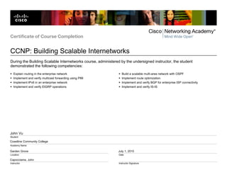 Certificate of Course Completion


CCNP: Building Scalable Internetworks
During the Building Scalable Internetworks course, administered by the undersigned instructor, the student
demonstrated the following competencies:
   Explain routing in the enterprise network                     Build a scalable multi-area network with OSPF
   Implement and verify multicast forwarding using PIM           Implement route optimization
   Implement IPv6 in an enterprise network                       Implement and verify BGP for enterprise ISP connectivity
   Implement and verify EIGRP operations                         Implement and verify IS-IS




John Vu
Student

Coastline Community College
Academy Name

Garden Grove                                                  July 1, 2010
Location                                                       Date

Capocciama, John
Instructor                                                     Instructor Signature
 