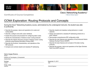 Certificate of Course Completion


CCNA Exploration: Routing Protocols and Concepts
                      ®
During the Cisco Networking Academy course, administered by the undersigned instructor, the student was able
to proficiently:

   Describe the purpose, nature and operations of a router and           Describe classful and classless routing behaviors in routed
   routing tables                                                        networks
   Describe, configure and verify router interfaces                      Design and implement a classless IP addressing scheme for a
   Explain the purpose and procedure for configuring static routes       given network
   Identify the characteristics of distance vector routing protocols     Demonstrate comprehensive RIP configuration skills
   Describe the network discovery process of distance vector routing     Describe the main features and operations of the Enhanced Interior
   protocols using Routing Information Protocol (RIP)                    Gateway Routing Protocol (EIGRP)
   Describe the functions, characteristics, and operations of the        Describe the basic features and concepts of link-state routing
   RIP protocols                                                         protocols
   Compare and contrast classful and classless IP addressing             Describe the purpose, nature and operations of the Open Shortest
                                                                         Path First (OSPF) protocol



Heine Vargas Riveros
Student

Instituto de Tecnologías y Computación
Academy Name

Santiago                                                               September 14, 2011
Location                                                               Date

Amigo, Jorge
Instructor                                                             Instructor Signature
 