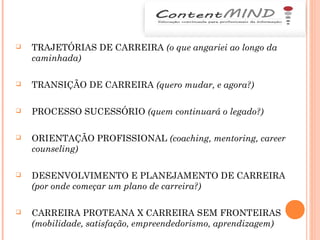  TRAJETÓRIAS DE CARREIRA (o que angariei ao longo da
caminhada)
 TRANSIÇÃO DE CARREIRA (quero mudar, e agora?)
 PROCESSO SUCESSÓRIO (quem continuará o legado?)
 ORIENTAÇÃO PROFISSIONAL (coaching, mentoring, career
counseling)
 DESENVOLVIMENTO E PLANEJAMENTO DE CARREIRA
(por onde começar um plano de carreira?)
 CARREIRA PROTEANA X CARREIRA SEM FRONTEIRAS
(mobilidade, satisfação, empreendedorismo, aprendizagem)
 