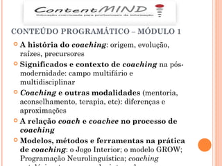 CONTEÚDO PROGRAMÁTICO – MÓDULO 1
 A história do coaching: origem, evolução,
raízes, precursores
 Significados e contexto de coaching na pós-
modernidade: campo multifário e
multidisciplinar
 Coaching e outras modalidades (mentoria,
aconselhamento, terapia, etc): diferenças e
aproximações
 A relação coach e coachee no processo de
coaching
 Modelos, métodos e ferramentas na prática
de coaching: o Jogo Interior; o modelo GROW;
Programação Neurolinguística; coaching
 