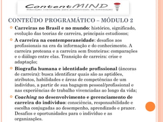 CONTEÚDO PROGRAMÁTICO – MÓDULO 2
 Carreiras no Brasil e no mundo: histórico, significado,
evolução das teorias de carreira, principais estudiosos;
 A carreira na contemporaneidade: desafios aos
profissionais na era da informação e do conhecimento. A
carreira proteana e a carreira sem fronteiras: comparações
e o diálogo entre elas. Transição de carreira: crise e
adaptação;
 Biografia humana e identidade profissional (âncoras
de carreira): busca identificar quais são as aptidões,
atributos, habilidades e áreas de competências de um
indivíduo, a partir de sua bagagem pessoal/profissional e
nas experiências de trabalho vivenciadas ao longo da vida;
 Coaching no desenvolvimento e gerenciamento de
carreira do indíviduo: consciência, responsabilidade e
escolha conjugadas ao desempenho, aprendizado e prazer.
Desafios e oportunidades para o indivíduo e as
organizações.
 