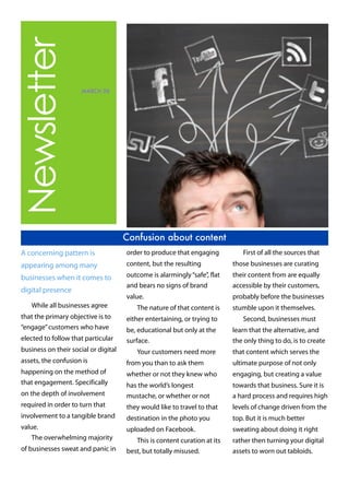 Newsletter
MARCH 28
Confusion about content
A concerning pattern is
appearing among many
businesses when it comes to
digital presence
While all businesses agree
that the primary objective is to
“engage”customers who have
elected to follow that particular
business on their social or digital
assets, the confusion is
happening on the method of
that engagement. Specifically
on the depth of involvement
required in order to turn that
involvement to a tangible brand
value.
The overwhelming majority
of businesses sweat and panic in
order to produce that engaging
content, but the resulting
outcome is alarmingly“safe”, flat
and bears no signs of brand
value.
The nature of that content is
either entertaining, or trying to
be, educational but only at the
surface.
Your customers need more
from you than to ask them
whether or not they knew who
has the world’s longest
mustache, or whether or not
they would like to travel to that
destination in the photo you
uploaded on Facebook.
This is content curation at its
best, but totally misused.
First of all the sources that
those businesses are curating
their content from are equally
accessible by their customers,
probably before the businesses
stumble upon it themselves.
Second, businesses must
learn that the alternative, and
the only thing to do, is to create
that content which serves the
ultimate purpose of not only
engaging, but creating a value
towards that business. Sure it is
a hard process and requires high
levels of change driven from the
top. But it is much better
sweating about doing it right
rather then turning your digital
assets to worn out tabloids.
 