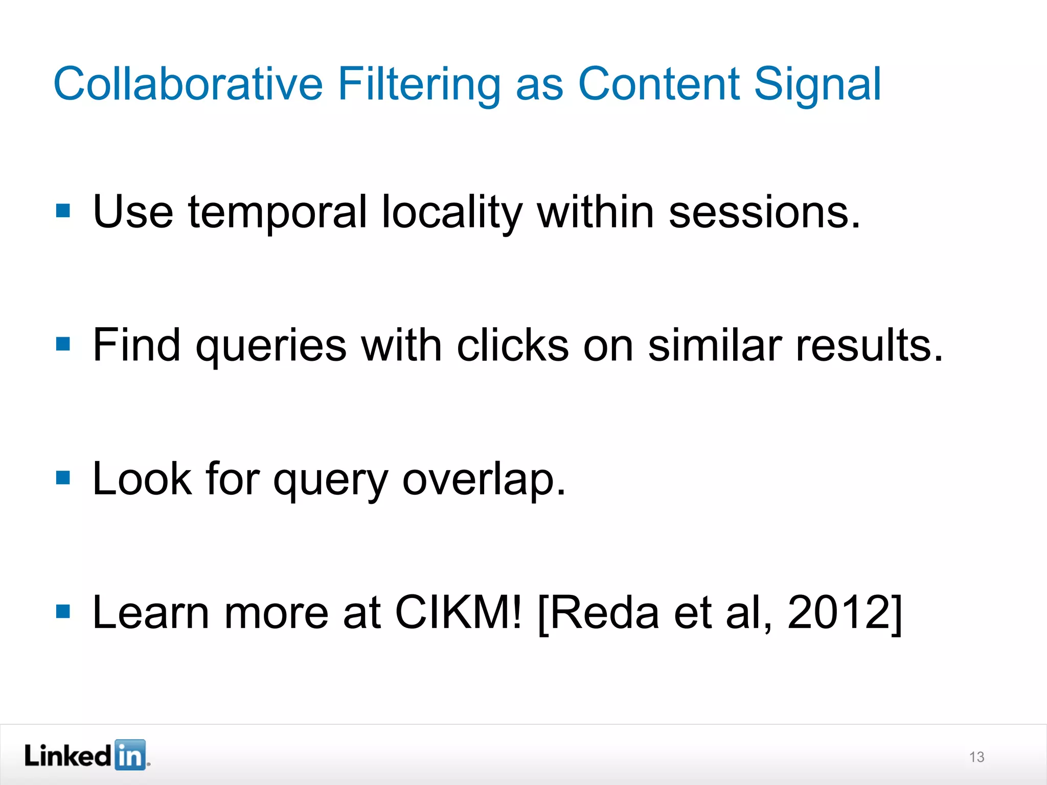 Collaborative Filtering as Content Signal

§  Use temporal locality within sessions.

§  Find queries with clicks on similar results.

§  Look for query overlap.

§  Learn more at CIKM! [Reda et al, 2012]

                                                   13
 