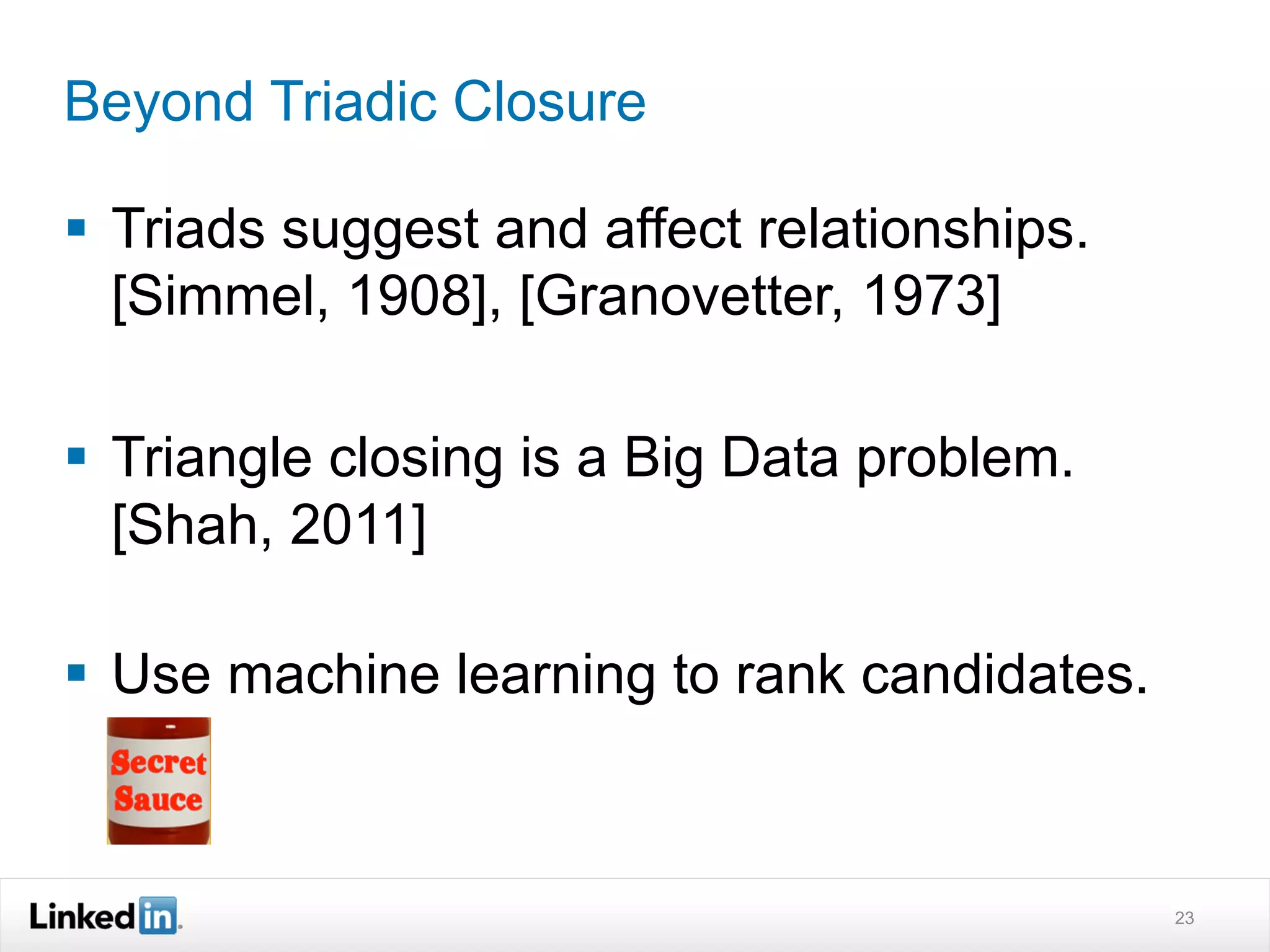 Beyond Triadic Closure

§  Triads suggest and affect relationships.
    [Simmel, 1908], [Granovetter, 1973]

§  Triangle closing is a Big Data problem.
    [Shah, 2011]

§  Use machine learning to rank candidates.



                                               23
 