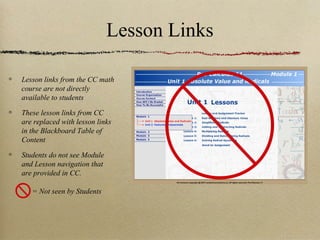 Lesson Links

Lesson links from the CC math
course are not directly
available to students

These lesson links from CC
are replaced with lesson links
in the Blackboard Table of
Content

Students do not see Module
and Lesson navigation that
are provided in CC.

   = Not seen by Students
 