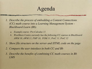 Agenda
1. Describe the process of embedding a Content Connections
   (CC) math course into a Learning Management System -
   Blackboard Learn (Bb).
   a. Example course: Pre-Calculus 11
   b. WestShore Centre currently has the following CC courses in Blackboard:
      AWM 10, AWM 11, FMP 10, FOM 11, PreC 11, PreC 12

1. Show file structure on the server and HTML code on the page
2. Compare the user interface in both CC and Bb
3. Describe the benefits of combining CC math courses in Bb
   LMS
 