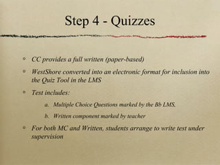 Step 4 - Quizzes

CC provides a full written (paper-based)
WestShore converted into an electronic format for inclusion into
the Quiz Tool in the LMS
Test includes:
    a. Multiple Choice Questions marked by the Bb LMS,
    b. Written component marked by teacher

For both MC and Written, students arrange to write test under
supervision
 