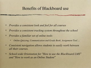 Benefits of Blackboard use


Provides a consistent look and feel for all courses
Provides a consistent tracking system throughout the school
Provides a familiar set of online tools:
    Online Quizzing, Communication and Grade Book, Assignment Tool ....

Consistent navigation allows students to easily work between
all their courses.
School-wide Orientation for “How to use the Blackboard LMS”
and “How to work as an Online Student”
 