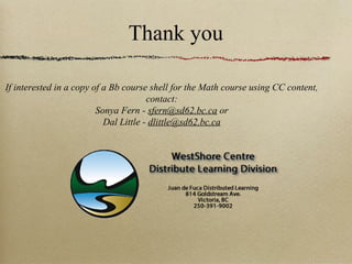 Thank you

If interested in a copy of a Bb course shell for the Math course using CC content,
                                       contact:
                         Sonya Fern - sfern@sd62.bc.ca or
                           Dal Little - dlittle@sd62.bc.ca
 