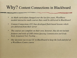 Why? Content Connections in Blackboard
  As Math curriculum changed over the last few years, WestShore
  needed interactive math courses that could be delivered in Blackboard
  Content Connections (CC) has developed flash-based lessons which
  are delivered from their server
  The courses are complete on their own, however, they do not include
  features and tools of LMS (Online Quizzing, Communication and Grade
  Book, Assignment Tool, Tracking ....

  Our decision was to use CC in Blackboard to keep the look-and-feel of
  a WestShore Centre course
 