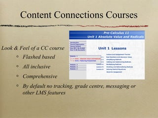 Content Connections Courses


Look & Feel of a CC course
        Flashed based
        All inclusive
        Comprehensive
        By default no tracking, grade centre, messaging or
        other LMS features
 