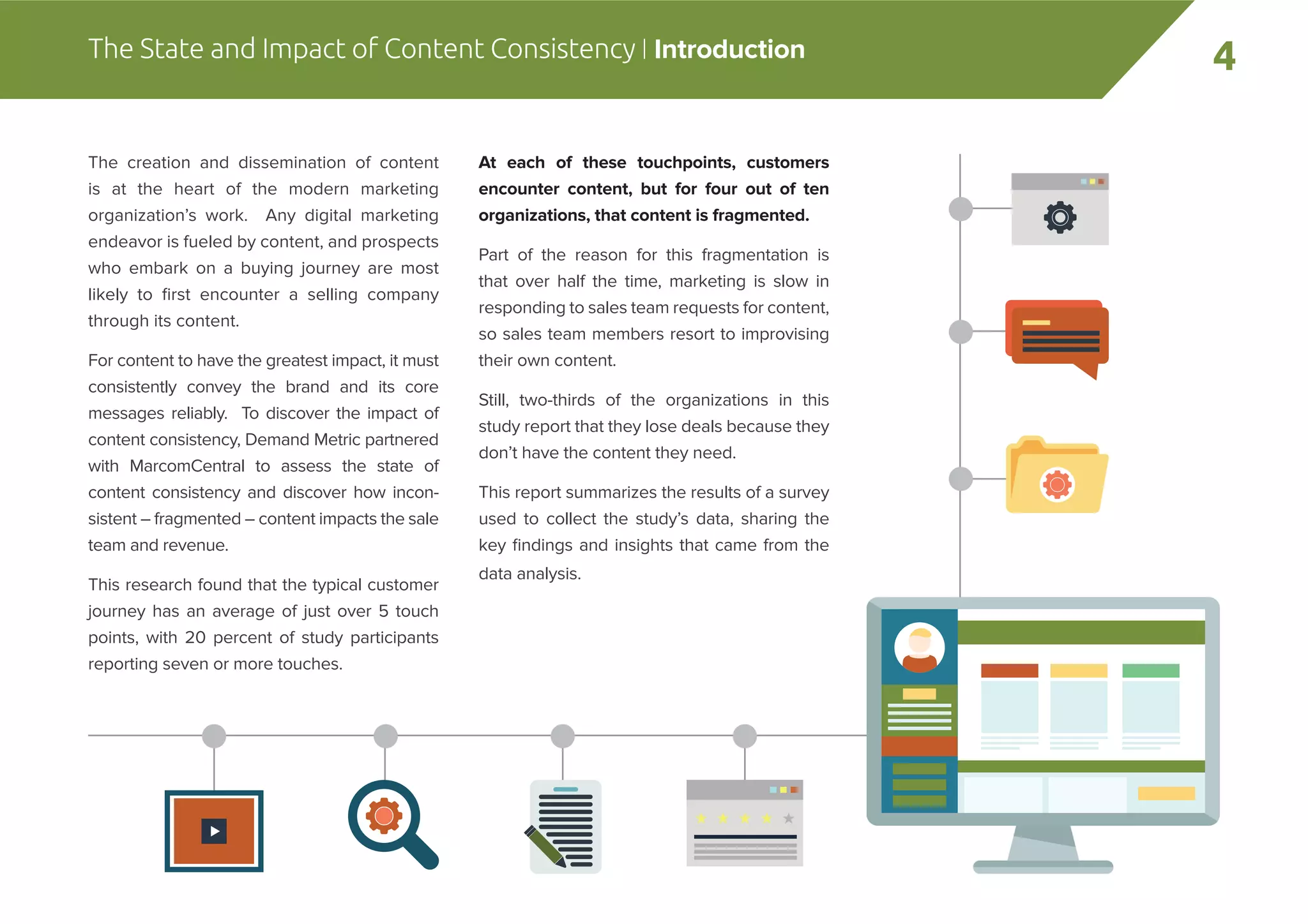4The State and Impact of Content Consistency | Introduction
The creation and dissemination of content
is at the heart of the modern marketing
organization’s work. Any digital marketing
endeavor is fueled by content, and prospects
who embark on a buying journey are most
likely to ﬁrst encounter a selling company
through its content.
For content to have the greatest impact, it must
consistently convey the brand and its core
messages reliably. To discover the impact of
content consistency, Demand Metric partnered
with MarcomCentral to assess the state of
content consistency and discover how incon-
sistent – fragmented – content impacts the sale
team and revenue.
This research found that the typical customer
journey has an average of just over 5 touch
points, with 20 percent of study participants
reporting seven or more touches.
At each of these touchpoints, customers
encounter content, but for four out of ten
organizations, that content is fragmented.
Part of the reason for this fragmentation is
that over half the time, marketing is slow in
responding to sales team requests for content,
so sales team members resort to improvising
their own content.
Still, two-thirds of the organizations in this
study report that they lose deals because they
don’t have the content they need.
This report summarizes the results of a survey
used to collect the study’s data, sharing the
key ﬁndings and insights that came from the
data analysis.
 