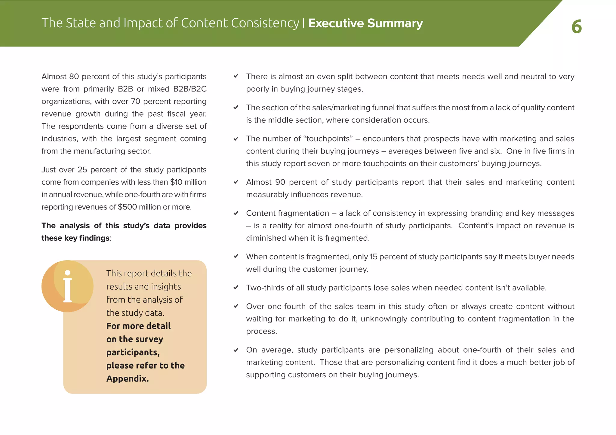 6The State and Impact of Content Consistency | Executive Summary
There is almost an even split between content that meets needs well and neutral to very
poorly in buying journey stages.
The section of the sales/marketing funnel that suffers the most from a lack of quality content
is the middle section, where consideration occurs.
The number of “touchpoints” – encounters that prospects have with marketing and sales
content during their buying journeys – averages between ﬁve and six. One in ﬁve ﬁrms in
this study report seven or more touchpoints on their customers’ buying journeys.
Almost 90 percent of study participants report that their sales and marketing content
measurably inﬂuences revenue.
Content fragmentation – a lack of consistency in expressing branding and key messages
– is a reality for almost one-fourth of study participants. Content’s impact on revenue is
diminished when it is fragmented.
When content is fragmented, only 15 percent of study participants say it meets buyer needs
well during the customer journey.
Two-thirds of all study participants lose sales when needed content isn’t available.
Over one-fourth of the sales team in this study often or always create content without
waiting for marketing to do it, unknowingly contributing to content fragmentation in the
process.
On average, study participants are personalizing about one-fourth of their sales and
marketing content. Those that are personalizing content ﬁnd it does a much better job of
supporting customers on their buying journeys.
Almost 80 percent of this study’s participants
were from primarily B2B or mixed B2B/B2C
organizations, with over 70 percent reporting
revenue growth during the past ﬁscal year.
The respondents come from a diverse set of
industries, with the largest segment coming
from the manufacturing sector.
Just over 25 percent of the study participants
come from companies with less than $10 million
inannualrevenue,whileone-fourtharewithﬁrms
reporting revenues of $500 million or more.
The analysis of this study’s data provides
these key ﬁndings:
This report details the
results and insights
from the analysis of
the study data.
For more detail
on the survey
participants,
please refer to the
Appendix.
 
