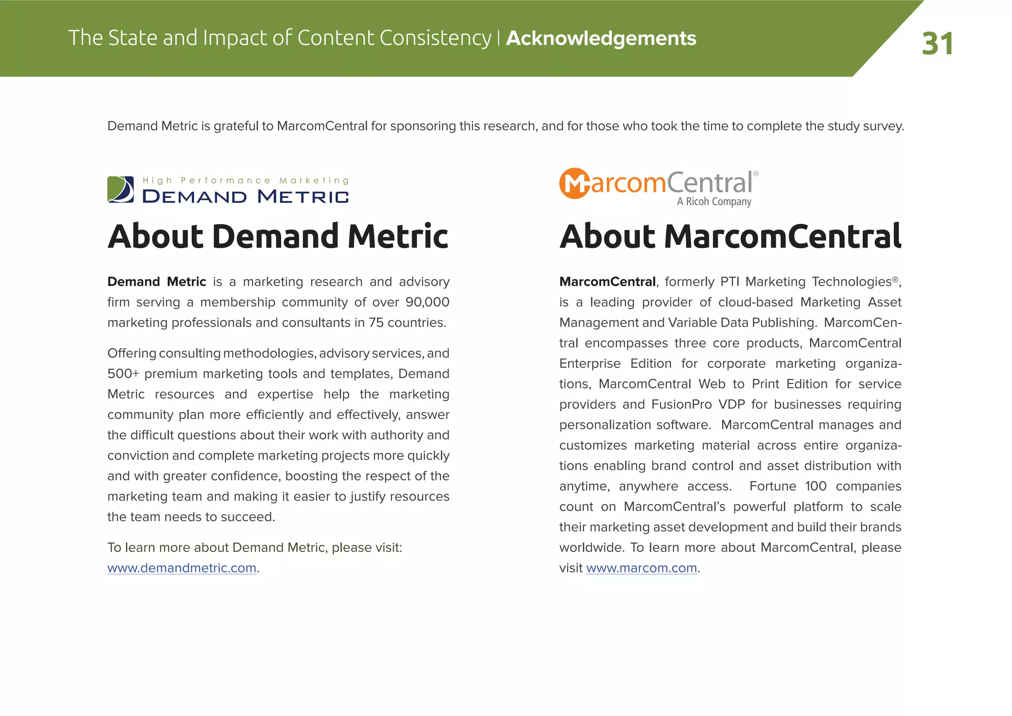 31The State and Impact of Content Consistency | Acknowledgements
Demand Metric is grateful to MarcomCentral for sponsoring this research, and for those who took the time to complete the study survey.
About MarcomCentral
MarcomCentral, formerly PTI Marketing Technologies®,
is a leading provider of cloud-based Marketing Asset
Management and Variable Data Publishing. MarcomCen-
tral encompasses three core products, MarcomCentral
Enterprise Edition for corporate marketing organiza-
tions, MarcomCentral Web to Print Edition for service
providers and FusionPro VDP for businesses requiring
personalization software. MarcomCentral manages and
customizes marketing material across entire organiza-
tions enabling brand control and asset distribution with
anytime, anywhere access. Fortune 100 companies
count on MarcomCentral’s powerful platform to scale
their marketing asset development and build their brands
worldwide. To learn more about MarcomCentral, please
visit www.marcom.com.
About Demand Metric
Demand Metric is a marketing research and advisory
ﬁrm serving a membership community of over 90,000
marketing professionals and consultants in 75 countries.
Offering consulting methodologies,advisoryservices,and
500+ premium marketing tools and templates, Demand
Metric resources and expertise help the marketing
community plan more efficiently and effectively, answer
the difficult questions about their work with authority and
conviction and complete marketing projects more quickly
and with greater conﬁdence, boosting the respect of the
marketing team and making it easier to justify resources
the team needs to succeed.
To learn more about Demand Metric, please visit:
www.demandmetric.com.
 