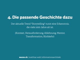 mazze.ch | matthias walti informationsarchitekt
4. Die passende Geschichte dazu
Der aktuelle Trend "Storytelling" nutzt eine Erkenntnis,  
die viele 1000 Jahre alt ist.
(Kontext, Herausforderung, Ablehnung, Mentor,  
Transformation, Rückkehr)
 