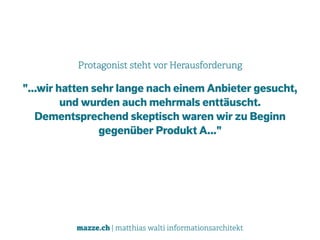 mazze.ch | matthias walti informationsarchitekt
Protagonist steht vor Herausforderung
"...wir hatten sehr lange nach einem Anbieter gesucht,
und wurden auch mehrmals enttäuscht.
Dementsprechend skeptisch waren wir zu Beginn
gegenüber Produkt A..."
 