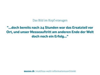 mazze.ch | matthias walti informationsarchitekt
Das Bild im Kopf erzeugen
"...doch bereits nach 24 Stunden war das Ersatzteil vor
Ort, und unser Messeauftritt am anderen Ende der Welt
doch noch ein Erfolg..."
 