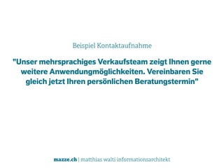 mazze.ch | matthias walti informationsarchitekt
Beispiel Kontaktaufnahme
"Unser mehrsprachiges Verkaufsteam zeigt Ihnen gerne
weitere Anwendungmöglichkeiten. Vereinbaren Sie
gleich jetzt Ihren persönlichen Beratungstermin"
 