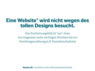 mazze.ch | matthias walti informationsarchitekt
Eine Website* wird nicht wegen des
tollen Designs besucht.
Das Erscheinungsbild ist “nur” einer  
von insgesamt sechs wichtigen Schritten bis zur
Handlungsauslösung (z.B. Kontaktaufnahme)
 