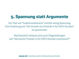 mazze.ch | matthias walti informationsarchitekt
5. Spannung statt Argumente
Ein Titel wie "Funktionsübersicht" enthält wenig Spannung.  
Eine Einleitung mit "Die Vorteile von Produkt A für KMU-Kunden"  
ist spannender.
Nachweislich wirksam sind auch Fragestellungen  
wie "Was macht Produkt A für KMU-Kunden interessant?"
 