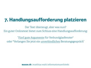 mazze.ch | matthias walti informationsarchitekt
7. Handlungsaufforderung platzieren
Der Text überzeugt, aber was nun?  
Ein guter Onlinetext bietet zum Schluss eine Handlungsaufforderung:
”Fünf gute Argumente für Verbundglasfenster"  
oder "Verlangen Sie jetzt ein unverbindliches Beratungsgespräch”
 