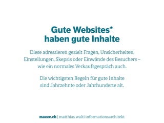mazze.ch | matthias walti informationsarchitekt
Gute Websites* 
haben gute Inhalte
Diese adressieren gezielt Fragen, Unsicherheiten,  
Einstellungen, Skepsis oder Einwände des Besuchers –  
wie ein normales Verkaufsgespräch auch.
Die wichtigsten Regeln für gute Inhalte  
sind Jahrzehnte oder Jahrhunderte alt.
 