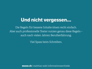 mazze.ch | matthias walti informationsarchitekt
Und nicht vergessen…
Die Regeln für bessere Inhalte tönen recht einfach. 
Aber auch professionelle Texter nutzen genau diese Regeln – 
auch nach vielen Jahren Berufserfahrung.
Viel Spass beim Schreiben.
 