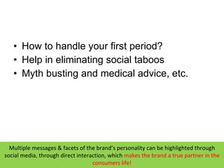 How to handle your first period? Help in eliminating social taboos Myth busting and medical advice, etc. Multiple messages & facets of the brand’s personality can be highlighted through social media, through direct interaction, which  makes  the brand a true partner in the consumers life! 