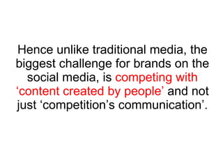 Hence unlike traditional media, the biggest challenge for brands on the social media, is  competing with ‘content created by people’  and not just ‘competition’s communication’. 