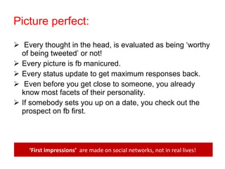Picture perfect: Every thought in the head, is evaluated as being ‘worthy of being tweeted’ or not! Every picture is fb manicured. Every status update to get maximum responses back. Even before you get close to someone, you already know most facets of their personality. If somebody sets you up on a date, you check out the prospect on fb first. ‘ First impressions’  are made on social networks, not in real lives!  