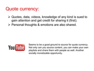 Quote currency: Quotes, data, videos, knowledge of any kind is sued to gain attention and get credit for sharing it (first). Personal thoughts & emotions are also shared. Seems to be a good ground to source for quote currency. Not only can you source content, you can make your own playlists and share them with people as well. Another socially monetizable opportunity. 